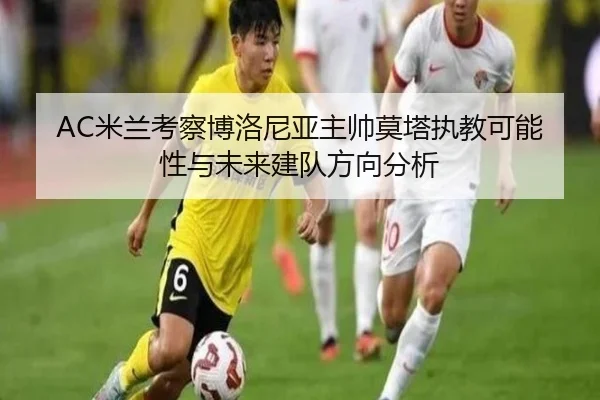 AC米兰考察博洛尼亚主帅莫塔执教可能性与未来建队方向分析